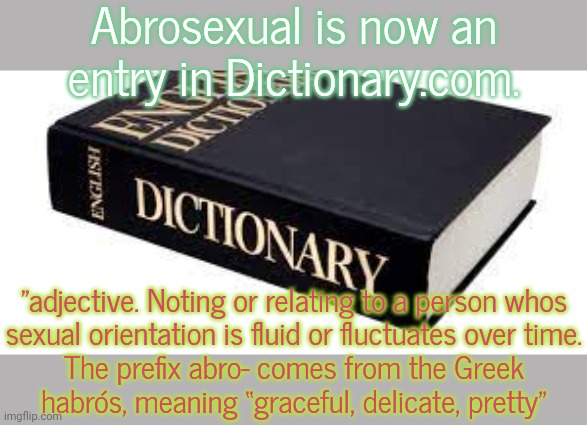 Along with other LGBT terms. | Abrosexual is now an entry in Dictionary.com. "adjective. Noting or relating to a person whos
sexual orientation is fluid or fluctuates over time.

The prefix abro- comes from the Greek
habrós, meaning “graceful, delicate, pretty" | image tagged in dictionary,language,updates,tolerance,progress | made w/ Imgflip meme maker