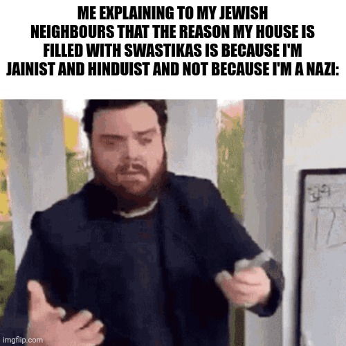 fast guy explaining | ME EXPLAINING TO MY JEWISH NEIGHBOURS THAT THE REASON MY HOUSE IS FILLED WITH SWASTIKAS IS BECAUSE I'M JAINIST AND HINDUIST AND NOT BECAUSE I'M A NAZI: | image tagged in fast guy explaining | made w/ Imgflip meme maker