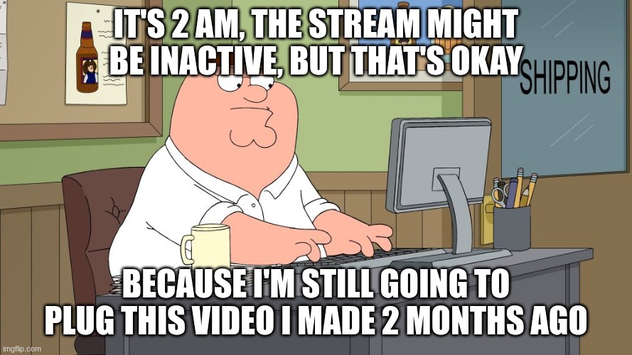 peter griffin at the computer | IT'S 2 AM, THE STREAM MIGHT BE INACTIVE, BUT THAT'S OKAY; BECAUSE I'M STILL GOING TO PLUG THIS VIDEO I MADE 2 MONTHS AGO | image tagged in peter griffin at the computer | made w/ Imgflip meme maker