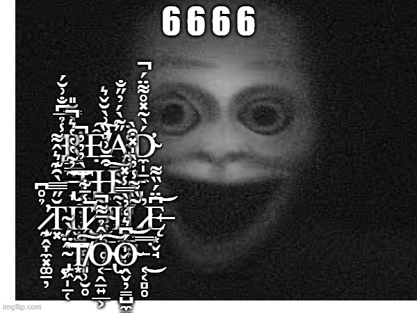6666 points spcial,Tysm :D | 6 6 6 6; ̵̡̆̾̉̅͆̐͗̆́R̵̛͇͇̣̱͐͐̿̆̎Ệ̸̛͕̓̏͗̀̆̌͛͠Ą̵͇̰̟̦̰͕͓̫̳̋͂̀́̓̋̐͘D̴̛̼̩̠̼́̀̃̽̊͌̈́̚ ̶̢͎͂̓͂̔̔̔͛̚͝Ţ̶̢̡̳̟͕̮̮͖̰̥̀̓̓̓̚H̴̯̝̺͕͎̼̲̞͚͍̲͒̄̆͗͠Ẻ̵̡͎̱͈̩̹͙̠̺͍͋̀̔̓ ̷̧̰̭̞̼͓͚̱̦̉̊͆̕T̴̡͓̆̋̿̅̀̑͊͛̂͌Ι̫̫̲̭̭̣Į̷̧̩̝̱̻͈̹̮̥̾̄͋͘̚͜͝T̴͕͚̃Ι͍̼͉̬͈L̷͕̃̏͌̾̓̀̍̽͒̀̕Ę̶͙̬̘͆̈́̏͌͝ ̴̡̠͖̩̠̜̂̈́̀̃͠͝T̸͙̭͠O̴̢͔̭̱͍̲͕̍̂̉̄͌̚͠Ó̴̭̬̦̳̺̼̮̦̭͉̹͆͛̒̓̀̿̾̽͝͝ ̵͔͔̻̥̿͘͜ | image tagged in offtovisityourmother,funny,spooky | made w/ Imgflip meme maker