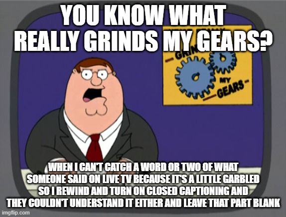 Peter Griffin News Meme | YOU KNOW WHAT REALLY GRINDS MY GEARS? WHEN I CAN'T CATCH A WORD OR TWO OF WHAT SOMEONE SAID ON LIVE TV BECAUSE IT'S A LITTLE GARBLED SO I REWIND AND TURN ON CLOSED CAPTIONING AND THEY COULDN'T UNDERSTAND IT EITHER AND LEAVE THAT PART BLANK | image tagged in memes,peter griffin news,AdviceAnimals | made w/ Imgflip meme maker