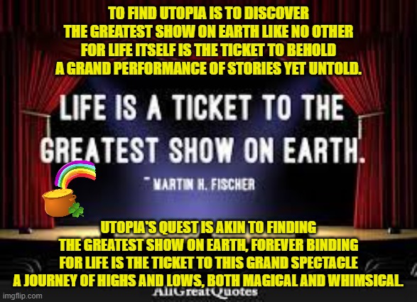 TO FIND UTOPIA IS TO DISCOVER
THE GREATEST SHOW ON EARTH LIKE NO OTHER
FOR LIFE ITSELF IS THE TICKET TO BEHOLD
A GRAND PERFORMANCE OF STORIES YET UNTOLD. UTOPIA'S QUEST IS AKIN TO FINDING
THE GREATEST SHOW ON EARTH, FOREVER BINDING
FOR LIFE IS THE TICKET TO THIS GRAND SPECTACLE
A JOURNEY OF HIGHS AND LOWS, BOTH MAGICAL AND WHIMSICAL. | made w/ Imgflip meme maker
