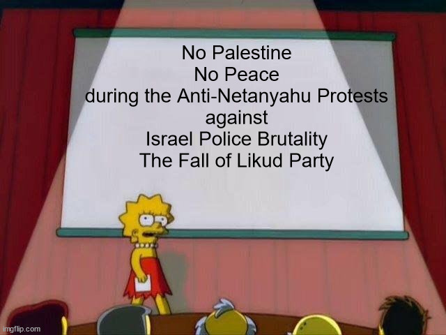 Anti-Netanyahu Protests | No Palestine
No Peace
during the Anti-Netanyahu Protests
against
Israel Police Brutality
The Fall of Likud Party | image tagged in lisa simpson's presentation,memes,israel,protests,police brutality | made w/ Imgflip meme maker