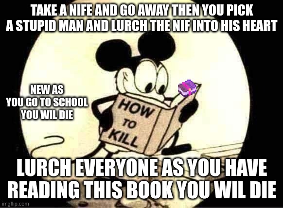 How to Kill with Mickey Mouse | TAKE A NIFE AND GO AWAY THEN YOU PICK A STUPID MAN AND LURCH THE NIF INTO HIS HEART; NEW AS YOU GO TO SCHOOL YOU WIL DIE; LURCH EVERYONE AS YOU HAVE READING THIS BOOK YOU WIL DIE | image tagged in how to kill with mickey mouse | made w/ Imgflip meme maker