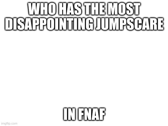 Blank White Template | WHO HAS THE MOST DISAPPOINTING JUMPSCARE; IN FNAF | image tagged in blank white template | made w/ Imgflip meme maker