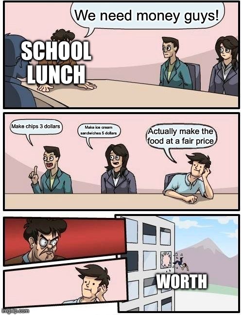 Boardroom Meeting Suggestion | We need money guys! SCHOOL LUNCH; Make chips 3 dollars; Make ice cream sandwiches 5 dollars; Actually make the food at a fair price; WORTH | image tagged in memes,boardroom meeting suggestion | made w/ Imgflip meme maker