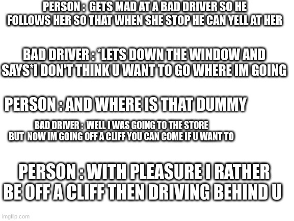 the dark driving story | PERSON :  GETS MAD AT A BAD DRIVER SO HE FOLLOWS HER SO THAT WHEN SHE STOP HE CAN YELL AT HER; BAD DRIVER : *LETS DOWN THE WINDOW AND SAYS*I DON'T THINK U WANT TO GO WHERE IM GOING; PERSON : AND WHERE IS THAT DUMMY; BAD DRIVER :  WELL I WAS GOING TO THE STORE BUT  NOW IM GOING OFF A CLIFF YOU CAN COME IF U WANT TO; PERSON : WITH PLEASURE I RATHER BE OFF A CLIFF THEN DRIVING BEHIND U | image tagged in blank white template | made w/ Imgflip meme maker