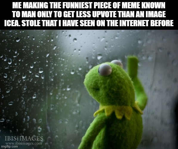 kermit window | ME MAKING THE FUNNIEST PIECE OF MEME KNOWN TO MAN ONLY TO GET LESS UPVOTE THAN AN IMAGE ICEA. STOLE THAT I HAVE SEEN ON THE INTERNET BEFORE | image tagged in kermit window | made w/ Imgflip meme maker