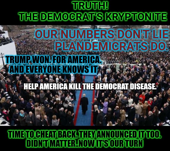Always remember what was allowed by our courts | TRUTH!
THE DEMOCRAT'S KRYPTONITE; OUR NUMBERS DON'T LIE
PLANDEMICRATS DO. TRUMP WON. FOR AMERICA.
AND EVERYONE KNOWS IT; HELP AMERICA KILL THE DEMOCRAT DISEASE. TIME TO CHEAT BACK. THEY ANNOUNCED IT TOO.
DIDN'T MATTER..NOW IT'S OUR TURN | image tagged in numbers never lie trump won 2020,trump won,biden sucks,biden for prison,biden fraud,trump best president ever | made w/ Imgflip meme maker