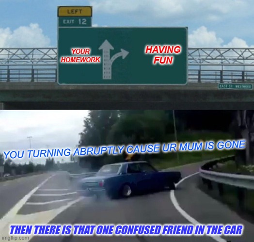 Left Exit 12 Off Ramp | YOUR HOMEWORK; HAVING FUN; YOU TURNING ABRUPTLY CAUSE UR MUM IS GONE; THEN THERE IS THAT ONE CONFUSED FRIEND IN THE CAR | image tagged in memes,left exit 12 off ramp | made w/ Imgflip meme maker