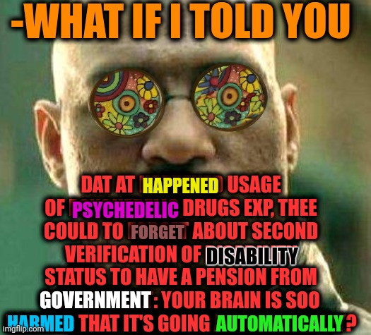 -From the medical blank. | -WHAT IF I TOLD YOU; DAT AT HAPPENED USAGE OF PSYCHEDELIC DRUGS EXP, THEE COULD TO FORGET ABOUT SECOND VERIFICATION OF DISABILITY STATUS TO HAVE A PENSION FROM GOVERNMENT: YOUR BRAIN IS SOO HARMED THAT IT'S GOING AUTOMATICALLY? HAPPENED; PSYCHEDELIC; FORGET; DISABILITY; GOVERNMENT; HARMED; AUTOMATICALLY | image tagged in acid kicks in morpheus,gollum schizophrenia,what if i told you,crazy eyes,psychedelic,don't do drugs | made w/ Imgflip meme maker
