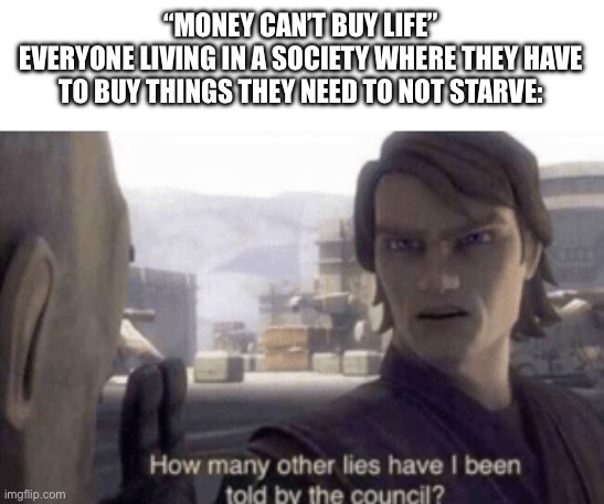 How many other lies have i been told by the council | “MONEY CAN’T BUY LIFE”
EVERYONE LIVING IN A SOCIETY WHERE THEY HAVE TO BUY THINGS THEY NEED TO NOT STARVE: | image tagged in how many other lies have i been told by the council | made w/ Imgflip meme maker