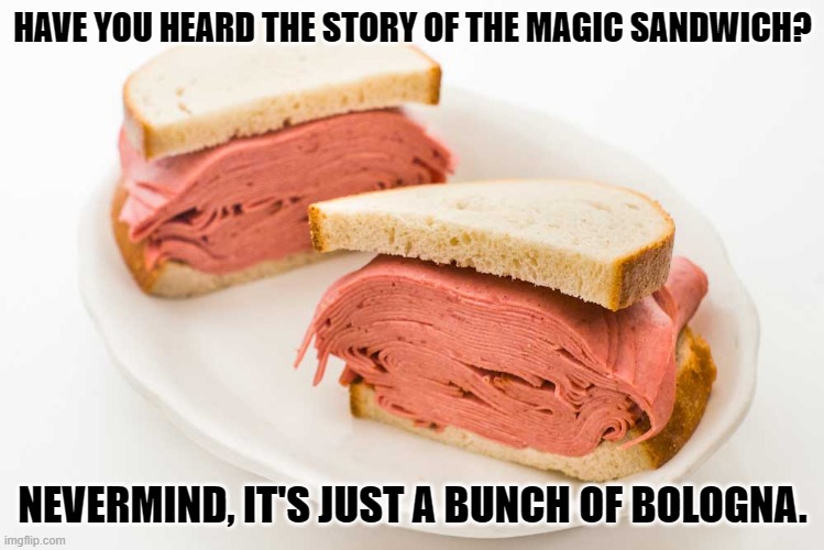 Daily Bad Dad Joke April 3, 2023 | HAVE YOU HEARD THE STORY OF THE MAGIC SANDWICH? NEVERMIND, IT'S JUST A BUNCH OF BOLOGNA. | image tagged in bologna | made w/ Imgflip meme maker