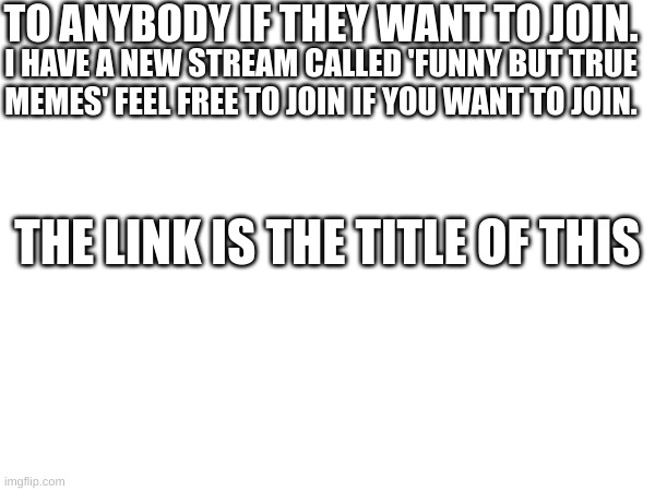 https://imgflip.com/m/FunnyButTrueMemes | TO ANYBODY IF THEY WANT TO JOIN. I HAVE A NEW STREAM CALLED 'FUNNY BUT TRUE MEMES' FEEL FREE TO JOIN IF YOU WANT TO JOIN. THE LINK IS THE TITLE OF THIS | made w/ Imgflip meme maker