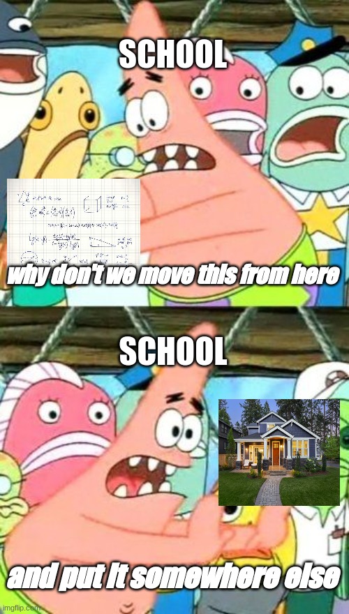 bro home work be like. | SCHOOL; why don't we move this from here; SCHOOL; and put it somewhere else | image tagged in memes,put it somewhere else patrick | made w/ Imgflip meme maker