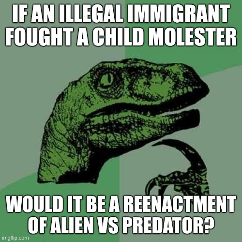 Only one way to find out. | IF AN ILLEGAL IMMIGRANT FOUGHT A CHILD MOLESTER; WOULD IT BE A REENACTMENT OF ALIEN VS PREDATOR? | image tagged in philosaraptor | made w/ Imgflip meme maker