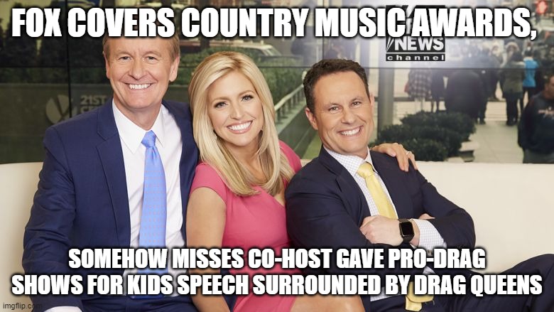 fox and friends | FOX COVERS COUNTRY MUSIC AWARDS, SOMEHOW MISSES CO-HOST GAVE PRO-DRAG SHOWS FOR KIDS SPEECH SURROUNDED BY DRAG QUEENS | image tagged in fox and friends | made w/ Imgflip meme maker