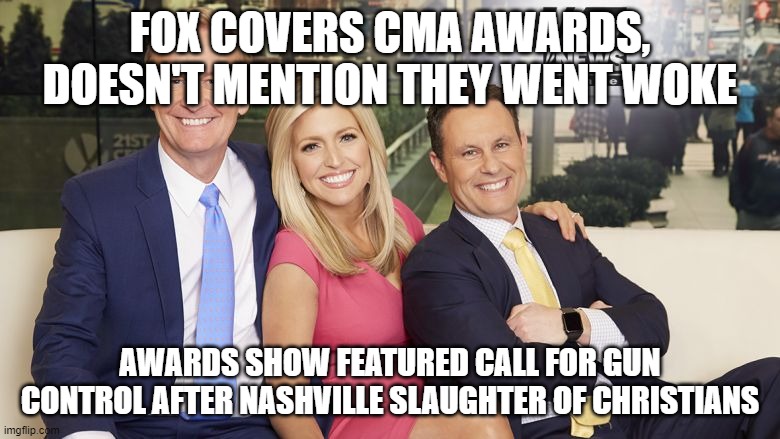 fox and friends | FOX COVERS CMA AWARDS, DOESN'T MENTION THEY WENT WOKE; AWARDS SHOW FEATURED CALL FOR GUN CONTROL AFTER NASHVILLE SLAUGHTER OF CHRISTIANS | image tagged in fox and friends | made w/ Imgflip meme maker