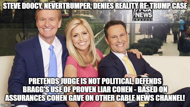 fox and friends | STEVE DOOCY, NEVERTRUMPER, DENIES REALITY RE: TRUMP CASE; PRETENDS JUDGE IS NOT POLITICAL, DEFENDS BRAGG'S USE OF PROVEN LIAR COHEN - BASED ON ASSURANCES COHEN GAVE ON OTHER CABLE NEWS CHANNEL! | image tagged in fox and friends | made w/ Imgflip meme maker