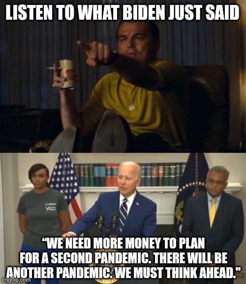 Another plandemic is coming. | LISTEN TO WHAT BIDEN JUST SAID; “WE NEED MORE MONEY TO PLAN FOR A SECOND PANDEMIC. THERE WILL BE ANOTHER PANDEMIC. WE MUST THINK AHEAD." | image tagged in memes | made w/ Imgflip meme maker