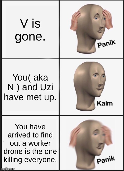 N's prospective in episode 3 | V is gone. You( aka N ) and Uzi have met up. You have arrived to find out a worker drone is the one killing every one. | image tagged in memes,panik kalm panik | made w/ Imgflip meme maker