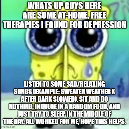 spunch bop sad | WHATS UP GUYS HERE ARE SOME AT-HOME, FREE THERAPIES I FOUND FOR DEPRESSION; LISTEN TO SOME SAD/RELAXING SONGS (EXAMPLE: SWEATER WEATHER X AFTER DARK SLOWED), SIT AND DO NOTHING, INDULGE IN A RANDOM FOOD, AND JUST TRY TO SLEEP IN THE MIDDLE OF THE DAY. ALL WORKED FOR ME, HOPE THIS HELPS. | image tagged in spunch bop sad | made w/ Imgflip meme maker