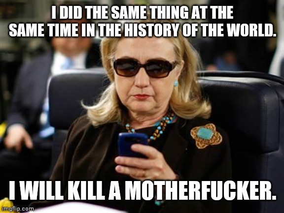 Hillary Clinton Cellphone Meme | I DID THE SAME THING AT THE SAME TIME IN THE HISTORY OF THE WORLD. I WILL KILL A MOTHERFUCKER. | image tagged in memes,hillary clinton cellphone | made w/ Imgflip meme maker