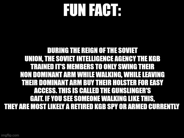 Fun fact about the gunslinger's gait | FUN FACT:; DURING THE REIGN OF THE SOVIET UNION, THE SOVIET INTELLIGENCE AGENCY THE KGB TRAINED IT'S MEMBERS TO ONLY SWING THEIR NON DOMINANT ARM WHILE WALKING, WHILE LEAVING THEIR DOMINANT ARM BUY THEIR HOLSTER FOR EASY ACCESS. THIS IS CALLED THE GUNSLINGER'S GAIT. IF YOU SEE SOMEONE WALKING LIKE THIS, THEY ARE MOST LIKELY A RETIRED KGB SPY OR ARMED CURRENTLY | image tagged in fun fact,memes | made w/ Imgflip meme maker