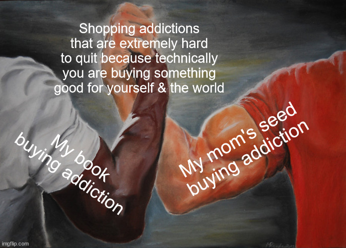 Shopping addictions hard to quit | Shopping addictions that are extremely hard to quit because technically you are buying something good for yourself & the world; My mom's seed buying addiction; My book buying addiction | image tagged in memes,epic handshake | made w/ Imgflip meme maker