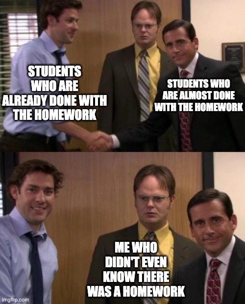 What? There's a 14th assignment already? | STUDENTS WHO ARE ALREADY DONE WITH THE HOMEWORK; STUDENTS WHO ARE ALMOST DONE WITH THE HOMEWORK; ME WHO DIDN'T EVEN KNOW THERE WAS A HOMEWORK | image tagged in homework,epic handshake,theoffice,confusion | made w/ Imgflip meme maker