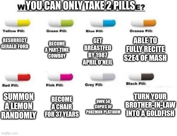 i'll take the erection pill | YOU CAN ONLY TAKE 2 PILLS; ABLE TO FULLY RECITE S2E4 OF MASH; GET BREASTFED BY 1987 APRIL O'NEIL; BECOME A PART-TIME COWBOY; RESURRECT GERALD FORD; TURN YOUR BROTHER-IN-LAW INTO A GOLDFISH; SUMMON A LEMON RANDOMLY; BECOME A CHAIR FOR 37 YEARS; OWN 58 COPIES OF POKEMON PLATINUM | made w/ Imgflip meme maker