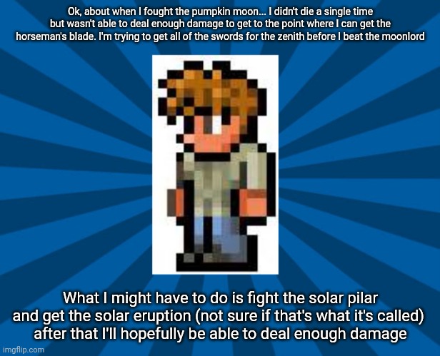 Terraria Guide | Ok, about when I fought the pumpkin moon... I didn't die a single time but wasn't able to deal enough damage to get to the point where I can get the horseman's blade. I'm trying to get all of the swords for the zenith before I beat the moonlord; What I might have to do is fight the solar pilar and get the solar eruption (not sure if that's what it's called) 
after that I'll hopefully be able to deal enough damage | image tagged in terraria guide | made w/ Imgflip meme maker