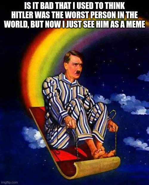 Random Hitler | IS IT BAD THAT I USED TO THINK HITLER WAS THE WORST PERSON IN THE WORLD, BUT NOW I JUST SEE HIM AS A MEME | image tagged in random hitler | made w/ Imgflip meme maker