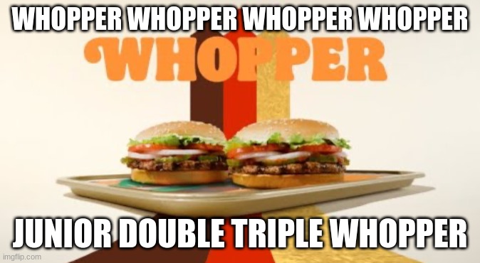 the music is insane | WHOPPER WHOPPER WHOPPER WHOPPER; JUNIOR DOUBLE TRIPLE WHOPPER | image tagged in whopper | made w/ Imgflip meme maker
