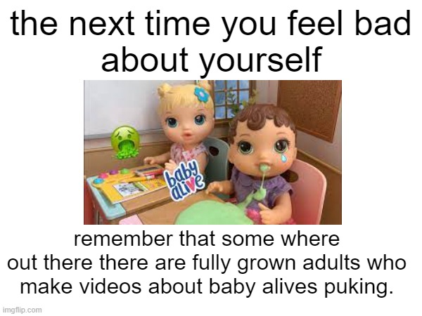 average youtuber from ohio | the next time you feel bad
about yourself; remember that some where
out there there are fully grown adults who
make videos about baby alives puking. | image tagged in excuse me what the heck,weird,dies from cringe | made w/ Imgflip meme maker
