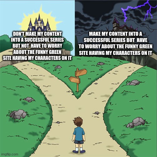Two Paths | MAKE MY CONTENT INTO A SUCCESSFUL SERIES BUT  HAVE TO WORRY ABOUT THE FUNNY GREEN SITE HAVING MY CHARACTERS ON IT; DON'T MAKE MY CONTENT INTO A SUCCESSFUL SERIES BUT NOT  HAVE TO WORRY ABOUT THE FUNNY GREEN SITE HAVING MY CHARACTERS ON IT | image tagged in two paths | made w/ Imgflip meme maker
