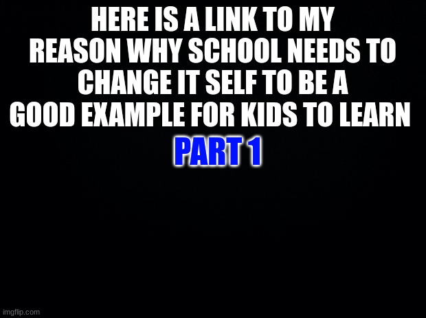 https://docs.google.com/presentation/d/1lVDA0X0Jdl2mI8IQ3iIUg-D4Z6rPiIgsWsQBr5MJ6fo/edit#slide=id.p | HERE IS A LINK TO MY REASON WHY SCHOOL NEEDS TO CHANGE IT SELF TO BE A GOOD EXAMPLE FOR KIDS TO LEARN; PART 1 | image tagged in black background | made w/ Imgflip meme maker