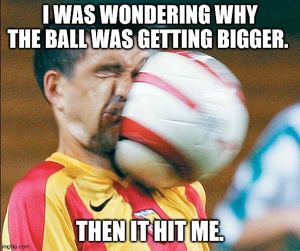 getting hit in the face by a soccer ball | I WAS WONDERING WHY THE BALL WAS GETTING BIGGER. THEN IT HIT ME. | image tagged in getting hit in the face by a soccer ball | made w/ Imgflip meme maker