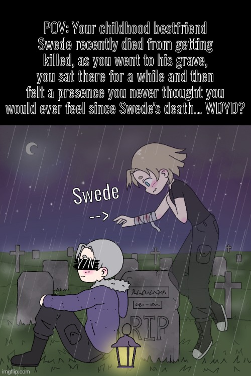 A little drama roleplay I suppose | POV: Your childhood bestfriend Swede recently died from getting killed, as you went to his grave, you sat there for a while and then felt a presence you never thought you would ever feel since Swede's death... WDYD? Swede -->; Y/N | image tagged in drama roleplay,standard roleplay rules ofc,no nudity or joke ocs please | made w/ Imgflip meme maker