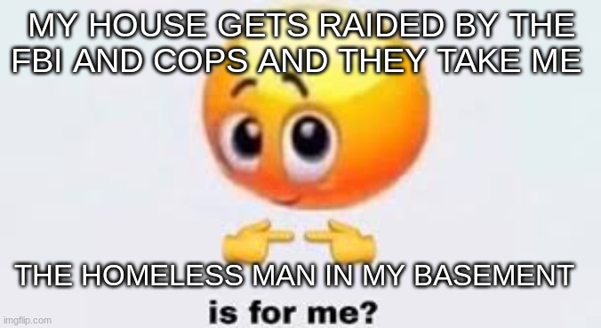 we | MY HOUSE GETS RAIDED BY THE FBI AND COPS AND THEY TAKE ME; THE HOMELESS MAN IN MY BASEMENT | image tagged in is for me | made w/ Imgflip meme maker