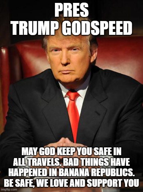 Serious Trump | PRES TRUMP GODSPEED; MAY GOD KEEP YOU SAFE IN ALL TRAVELS. BAD THINGS HAVE HAPPENED IN BANANA REPUBLICS. BE SAFE, WE LOVE AND SUPPORT YOU | image tagged in serious trump | made w/ Imgflip meme maker