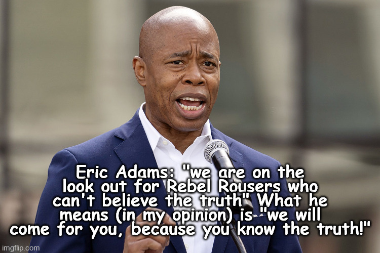 Eric Adams | Eric Adams: "we are on the look out for Rebel Rousers who can't believe the truth" What he means (in my opinion) is "we will come for you, because you know the truth!" | image tagged in eric adams | made w/ Imgflip meme maker