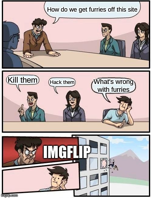 This is so true though... | How do we get furries off this site; Kill them; Hack them; What's wrong with furries; IMGFLIP | image tagged in memes,boardroom meeting suggestion | made w/ Imgflip meme maker