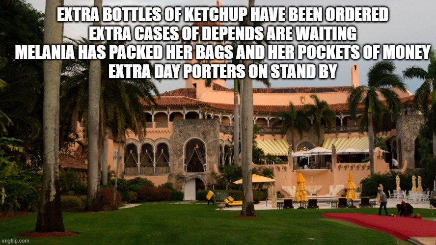 Trump's Mar-A-Lago | EXTRA BOTTLES OF KETCHUP HAVE BEEN ORDERED
EXTRA CASES OF DEPENDS ARE WAITING
MELANIA HAS PACKED HER BAGS AND HER POCKETS OF MONEY
EXTRA DAY PORTERS ON STAND BY | image tagged in trump's mar-a-lago | made w/ Imgflip meme maker