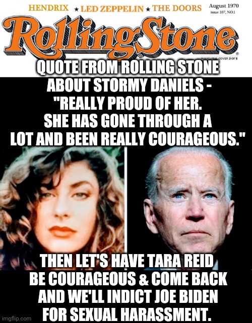 Quid Pro Quo, Joe... | QUOTE FROM ROLLING STONE
 ABOUT STORMY DANIELS -
"REALLY PROUD OF HER. SHE HAS GONE THROUGH A LOT AND BEEN REALLY COURAGEOUS."; THEN LET'S HAVE TARA REID
 BE COURAGEOUS & COME BACK
 AND WE'LL INDICT JOE BIDEN
 FOR SEXUAL HARASSMENT. | image tagged in leftists,media,democrats,liberals,bragg,da | made w/ Imgflip meme maker