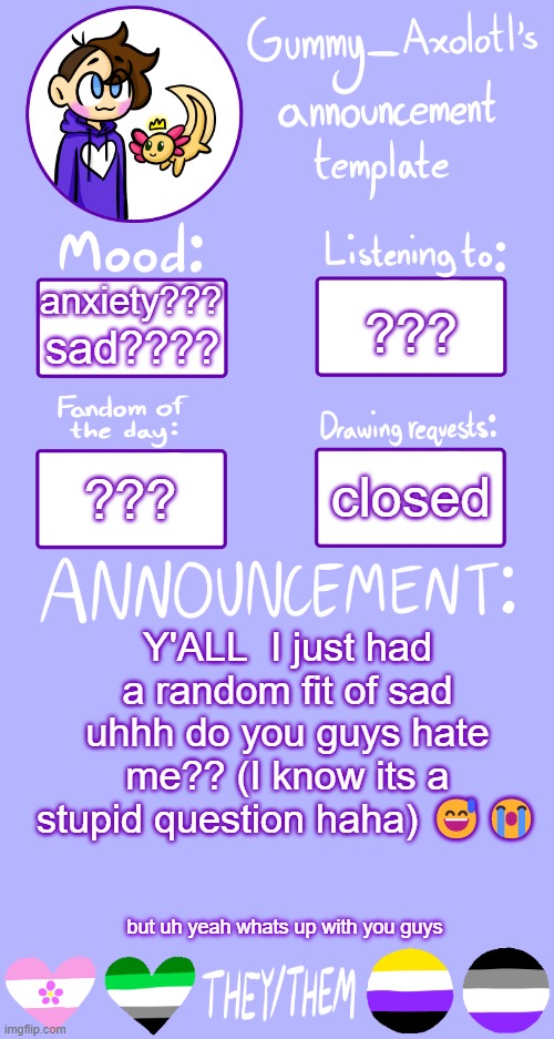 I suddenly got the feeling nobody in this stream likes me an im annoying as hell :/ | anxiety??? ??? sad???? closed; ??? Y'ALL  I just had a random fit of sad uhhh do you guys hate me?? (I know its a stupid question haha) 😅😭; but uh yeah whats up with you guys | image tagged in gummy's announcement template 2,i hate myself | made w/ Imgflip meme maker