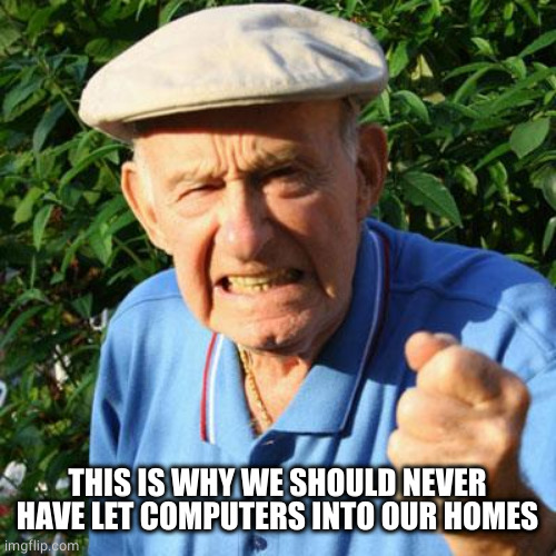 angry old man | THIS IS WHY WE SHOULD NEVER HAVE LET COMPUTERS INTO OUR HOMES | image tagged in angry old man | made w/ Imgflip meme maker