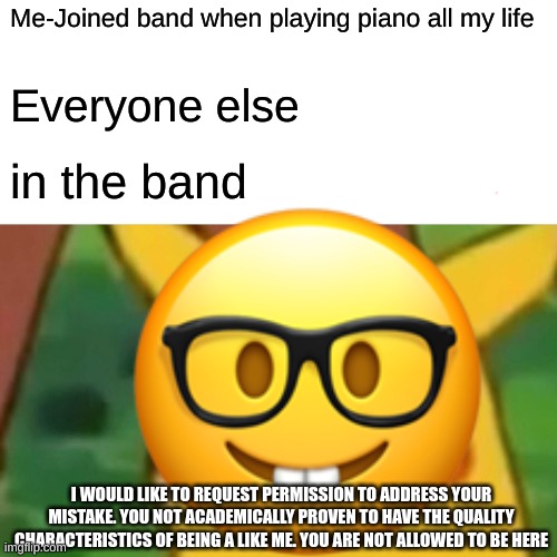 nerd moment | Me-Joined band when playing piano all my life; Everyone else; in the band; I WOULD LIKE TO REQUEST PERMISSION TO ADDRESS YOUR MISTAKE. YOU NOT ACADEMICALLY PROVEN TO HAVE THE QUALITY CHARACTERISTICS OF BEING A LIKE ME. YOU ARE NOT ALLOWED TO BE HERE | image tagged in surprised pikachu | made w/ Imgflip meme maker