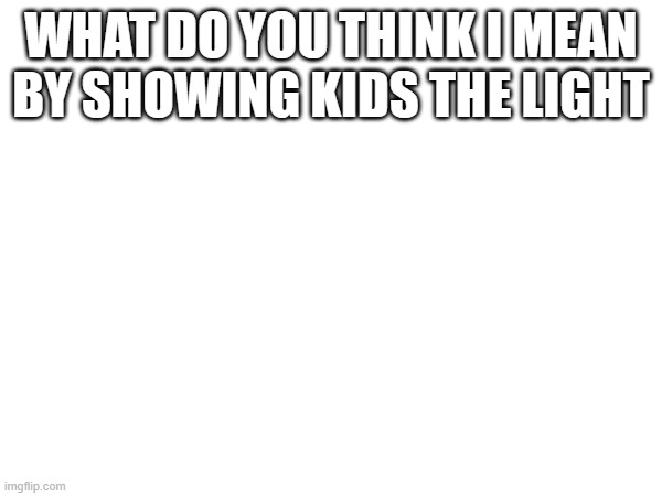 WHAT DO YOU THINK I MEAN BY SHOWING KIDS THE LIGHT | made w/ Imgflip meme maker