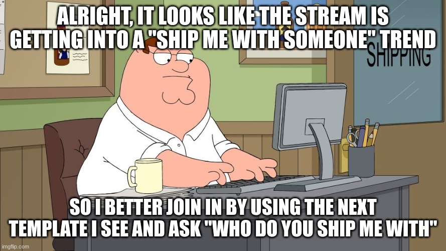 ur a W if you read this in Peter's voice | ALRIGHT, IT LOOKS LIKE THE STREAM IS GETTING INTO A "SHIP ME WITH SOMEONE" TREND; SO I BETTER JOIN IN BY USING THE NEXT TEMPLATE I SEE AND ASK "WHO DO YOU SHIP ME WITH" | image tagged in peter griffin at the computer | made w/ Imgflip meme maker